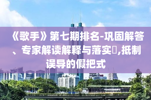 《歌手》第七期排名-鞏固解答、專家解讀解釋與落實(shí)?,抵制誤導(dǎo)的假把式