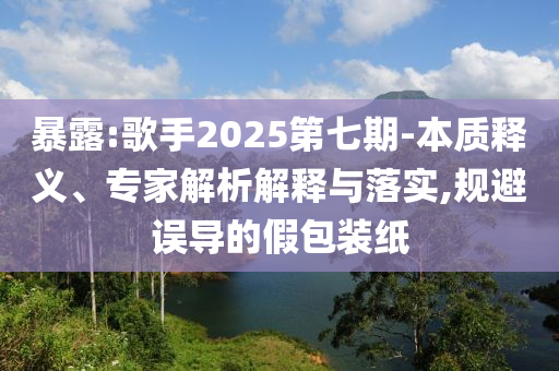 暴露:歌手2025第七期-本質(zhì)釋義、專家解析解釋與落實(shí),規(guī)避誤導(dǎo)的假包裝紙