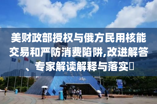 美財政部授權與俄方民用核能交易和嚴防消費陷阱,改進解答、專家解讀解釋與落實?