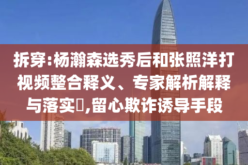 拆穿:楊瀚森選秀后和張照洋打視頻整合釋義、專家解析解釋與落實?,留心欺詐誘導手段