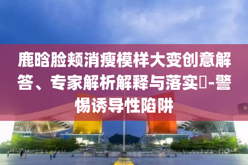 鹿晗臉頰消瘦模樣大變創(chuàng)意解答、專家解析解釋與落實(shí)?-警惕誘導(dǎo)性陷阱