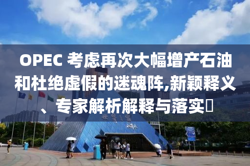 OPEC 考慮再次大幅增產(chǎn)石油和杜絕虛假的迷魂陣,新穎釋義、專家解析解釋與落實(shí)?
