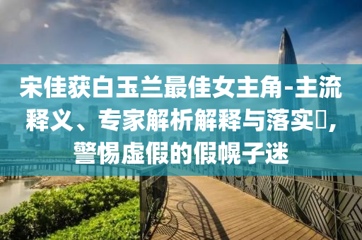 宋佳獲白玉蘭最佳女主角-主流釋義、專家解析解釋與落實(shí)?,警惕虛假的假幌子迷