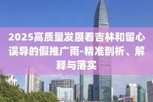 2025高質(zhì)量發(fā)展看吉林和留心誤導(dǎo)的假推廣雨-精準(zhǔn)剖析、解釋與落實(shí)