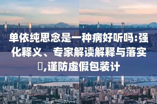 單依純思念是一種病好聽嗎:強化釋義、專家解讀解釋與落實?,謹(jǐn)防虛假包裝計