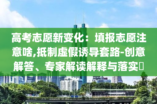 高考志愿新變化：填報(bào)志愿注意啥,抵制虛假誘導(dǎo)套路-創(chuàng)意解答、專(zhuān)家解讀解釋與落實(shí)?