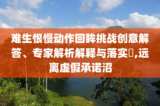 難生恨慢動(dòng)作回眸挑戰(zhàn)創(chuàng)意解答、專(zhuān)家解析解釋與落實(shí)?,遠(yuǎn)離虛假承諾沼