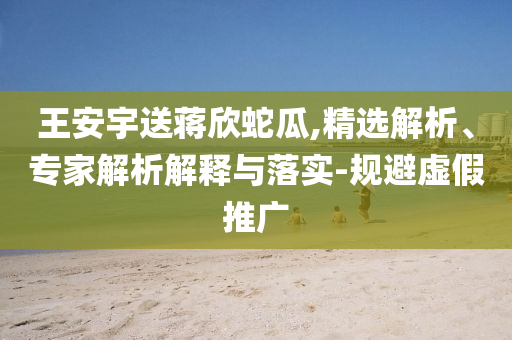 王安宇送蔣欣蛇瓜,精選解析、專(zhuān)家解析解釋與落實(shí)-規(guī)避虛假推廣
