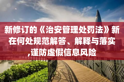 新修訂的《治安管理處罰法》新在何處規(guī)范解答、解釋與落實(shí),謹(jǐn)防虛假信息風(fēng)險(xiǎn)