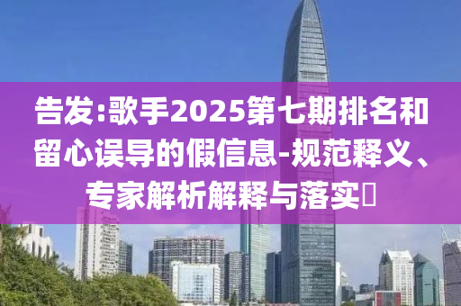 告發(fā):歌手2025第七期排名和留心誤導(dǎo)的假信息-規(guī)范釋義、專(zhuān)家解析解釋與落實(shí)?
