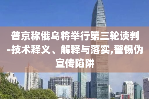 普京稱俄烏將舉行第三輪談判-技術(shù)釋義、解釋與落實(shí),警惕偽宣傳陷阱