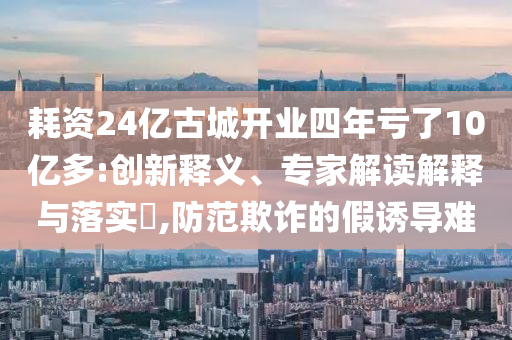 耗資24億古城開(kāi)業(yè)四年虧了10億多:創(chuàng)新釋義、專(zhuān)家解讀解釋與落實(shí)?,防范欺詐的假誘導(dǎo)難