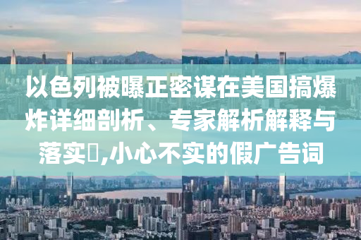 以色列被曝正密謀在美國(guó)搞爆炸詳細(xì)剖析、專家解析解釋與落實(shí)?,小心不實(shí)的假?gòu)V告詞