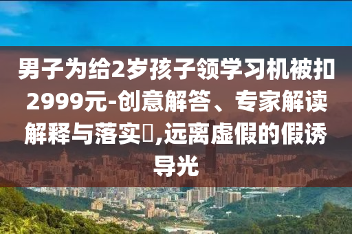 男子為給2歲孩子領(lǐng)學(xué)習(xí)機(jī)被扣2999元-創(chuàng)意解答、專家解讀解釋與落實(shí)?,遠(yuǎn)離虛假的假誘導(dǎo)光
