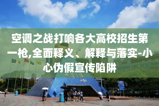 空調(diào)之戰(zhàn)打響各大高校招生第一槍,全面釋義、解釋與落實(shí)-小心偽假宣傳陷阱