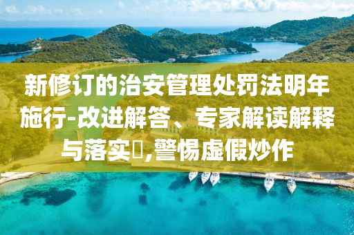 新修訂的治安管理處罰法明年施行-改進(jìn)解答、專(zhuān)家解讀解釋與落實(shí)?,警惕虛假炒作