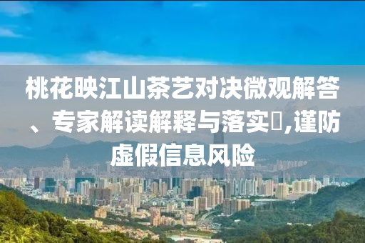 桃花映江山茶藝對(duì)決微觀解答、專(zhuān)家解讀解釋與落實(shí)?,謹(jǐn)防虛假信息風(fēng)險(xiǎn)