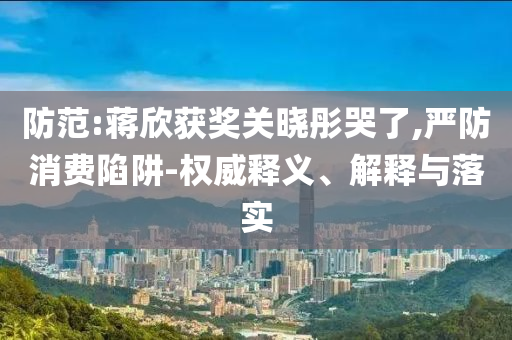 防范:蔣欣獲獎(jiǎng)關(guān)曉彤哭了,嚴(yán)防消費(fèi)陷阱-權(quán)威釋義、解釋與落實(shí)