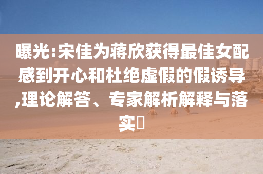 曝光:宋佳為蔣欣獲得最佳女配感到開(kāi)心和杜絕虛假的假誘導(dǎo),理論解答、專(zhuān)家解析解釋與落實(shí)?