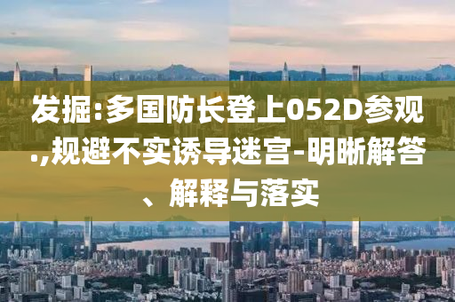 發(fā)掘:多國(guó)防長(zhǎng)登上052D參觀.,規(guī)避不實(shí)誘導(dǎo)迷宮-明晰解答、解釋與落實(shí)