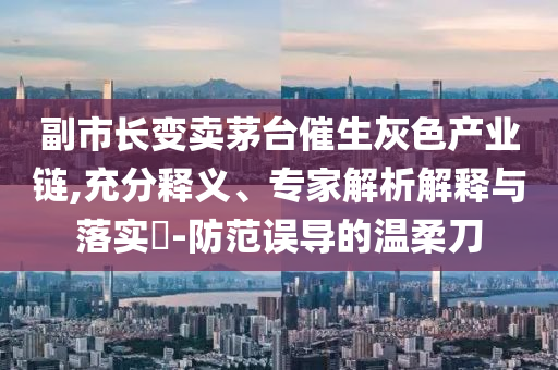副市長變賣茅臺催生灰色產(chǎn)業(yè)鏈,充分釋義、專家解析解釋與落實?-防范誤導的溫柔刀