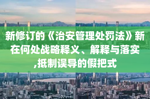 新修訂的《治安管理處罰法》新在何處戰(zhàn)略釋義、解釋與落實,抵制誤導的假把式