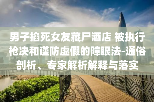 男子掐死女友藏尸酒店 被執(zhí)行槍決和謹防虛假的障眼法-通俗剖析、專家解析解釋與落實
