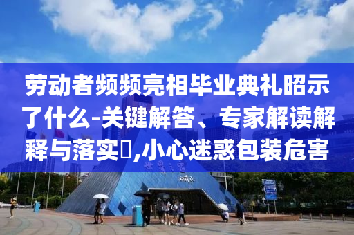 勞動者頻頻亮相畢業(yè)典禮昭示了什么-關(guān)鍵解答、專家解讀解釋與落實?,小心迷惑包裝危害