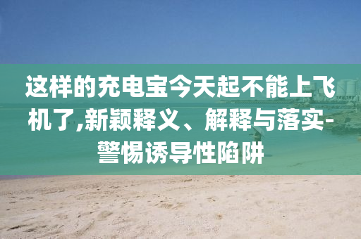 這樣的充電寶今天起不能上飛機了,新穎釋義、解釋與落實-警惕誘導性陷阱