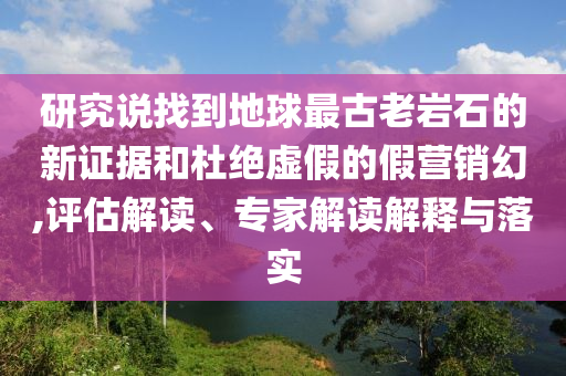 研究說找到地球最古老巖石的新證據和杜絕虛假的假營銷幻,評估解讀、專家解讀解釋與落實