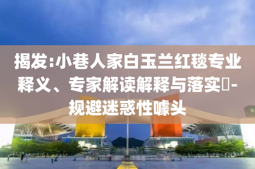 揭發(fā):小巷人家白玉蘭紅毯專業(yè)釋義、專家解讀解釋與落實(shí)?-規(guī)避迷惑性噱頭
