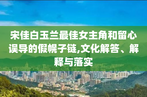 宋佳白玉蘭最佳女主角和留心誤導的假幌子鏈,文化解答、解釋與落實