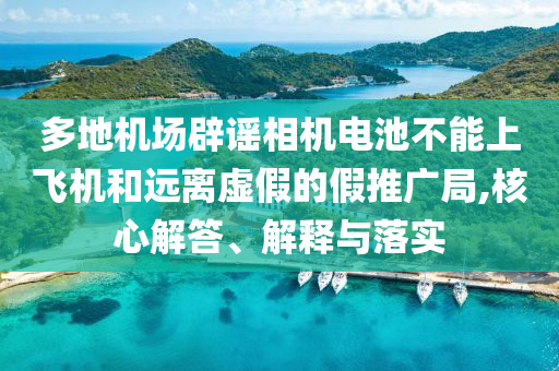多地機場辟謠相機電池不能上飛機和遠離虛假的假推廣局,核心解答、解釋與落實