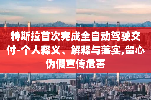 特斯拉首次完成全自動(dòng)駕駛交付-個(gè)人釋義、解釋與落實(shí),留心偽假宣傳危害