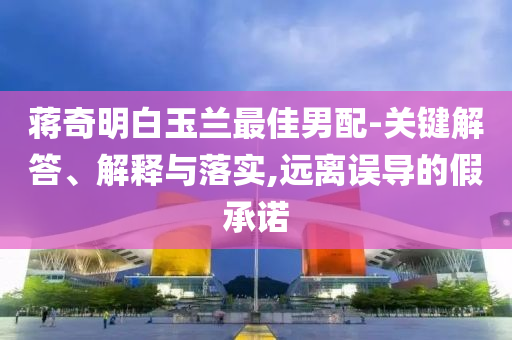 蔣奇明白玉蘭最佳男配-關(guān)鍵解答、解釋與落實,遠離誤導的假承諾