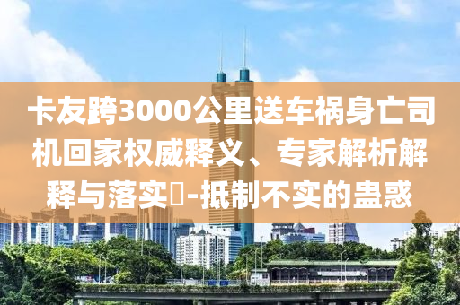 卡友跨3000公里送車禍身亡司機(jī)回家權(quán)威釋義、專家解析解釋與落實?-抵制不實的蠱惑