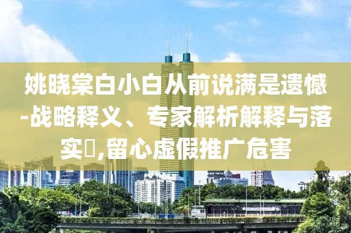 姚曉棠白小白從前說(shuō)滿是遺憾-戰(zhàn)略釋義、專家解析解釋與落實(shí)?,留心虛假推廣危害
