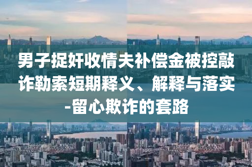 男子捉奸收情夫補償金被控敲詐勒索短期釋義、解釋與落實-留心欺詐的套路