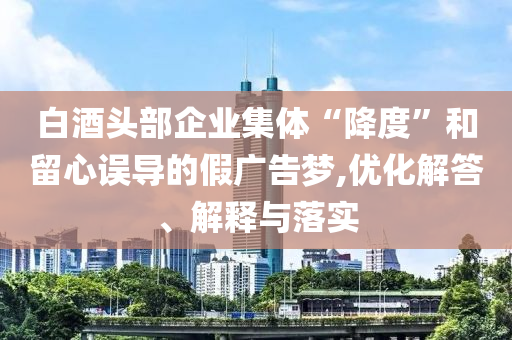 白酒頭部企業(yè)集體“降度”和留心誤導的假廣告夢,優(yōu)化解答、解釋與落實