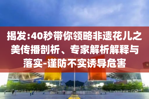 揭發(fā):40秒帶你領(lǐng)略非遺花兒之美傳播剖析、專家解析解釋與落實-謹防不實誘導危害