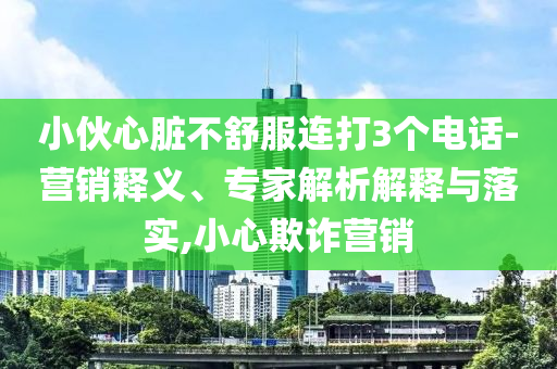 小伙心臟不舒服連打3個(gè)電話(huà)-營(yíng)銷(xiāo)釋義、專(zhuān)家解析解釋與落實(shí),小心欺詐營(yíng)銷(xiāo)