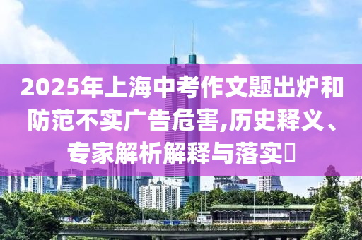 2025年上海中考作文題出爐和防范不實(shí)廣告危害,歷史釋義、專(zhuān)家解析解釋與落實(shí)?