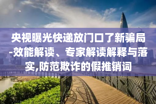 央視曝光快遞放門口了新騙局-效能解讀、專家解讀解釋與落實,防范欺詐的假推銷詞