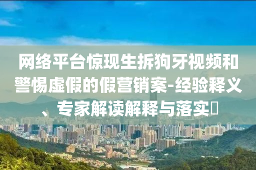 網(wǎng)絡(luò)平臺驚現(xiàn)生拆狗牙視頻和警惕虛假的假營銷案-經(jīng)驗釋義、專家解讀解釋與落實?