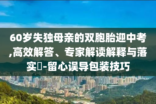 60歲失獨母親的雙胞胎迎中考,高效解答、專家解讀解釋與落實?-留心誤導(dǎo)包裝技巧