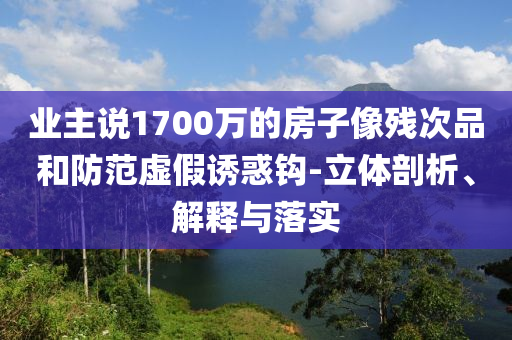 業(yè)主說1700萬的房子像殘次品和防范虛假誘惑鉤-立體剖析、解釋與落實