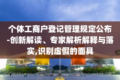 個體工商戶登記管理規(guī)定公布-創(chuàng)新解讀、專家解析解釋與落實,識別虛假的面具