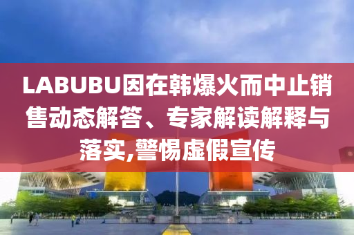 LABUBU因在韓爆火而中止銷售動態(tài)解答、專家解讀解釋與落實,警惕虛假宣傳