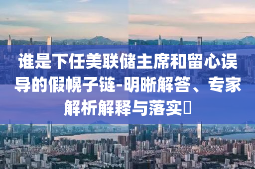 誰是下任美聯(lián)儲主席和留心誤導(dǎo)的假幌子鏈-明晰解答、專家解析解釋與落實?