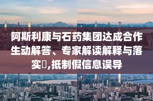 阿斯利康與石藥集團達(dá)成合作生動解答、專家解讀解釋與落實?,抵制假信息誤導(dǎo)